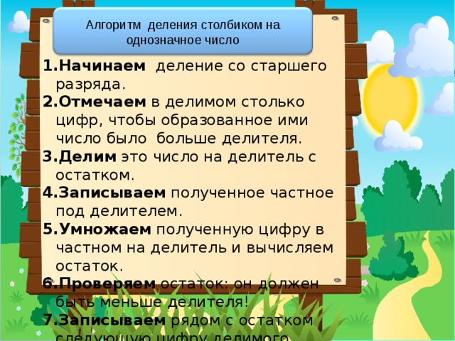 Алгоритм деления столбиком на однозначное число Начинаем деление со старшего разряда. Отмечаем в делимом столько цифр, чтобы образованное ими число было больше делителя. Делим это число на делитель с остатком. Записываем полученное частное под делителем. Умножаем полученную цифру в частном на делитель и вычисляем остаток. Проверяем остаток: он должен быть меньше делителя! Записываем рядом с остатком следующую цифру делимого. Продолжаем деление … 