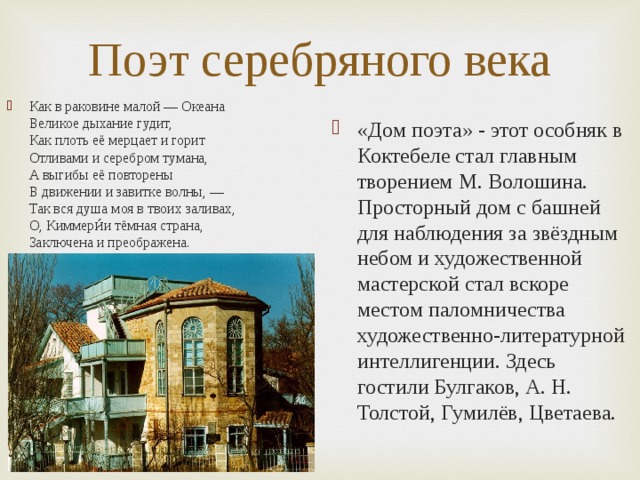 Поэт серебряного века Как в раковине малой — Океана  Великое дыхание гудит,  Как плоть её мерцает и горит  Отливами и серебром тумана,  А выгибы её повторены  В движении и завитке волны, —  Так вся душа моя в твоих заливах,  О, Киммери́и тёмная страна,  Заключена и преображена. «Дом поэта» - этот особняк в Коктебеле стал главным творением М. Волошина. Просторный дом с башней для наблюдения за звёздным небом и художественной мастерской стал вскоре местом паломничества художественно-литературной интеллигенции. Здесь гостили Булгаков, А. Н. Толстой, Гумилёв, Цветаева.  