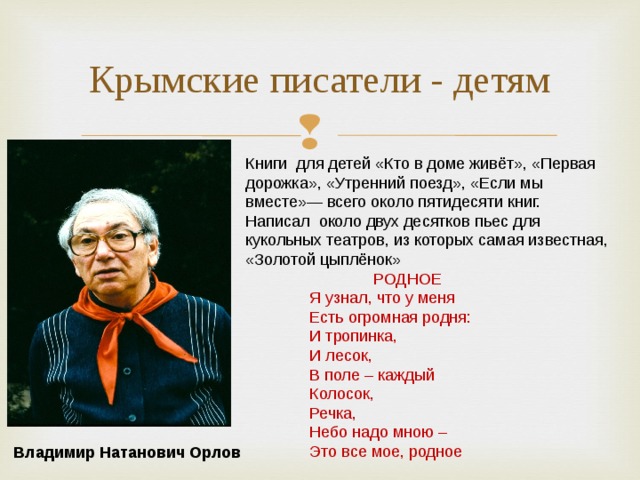 Крымские писатели - детям Книги для детей «Кто в доме живёт», «Первая дорожка», «Утренний поезд», «Если мы вместе»— всего около пятидесяти книг. Написал около двух десятков пьес для кукольных театров, из которых самая известная, «Золотой цыплёнок»   РОДНОЕ   Я узнал, что у меня   Есть огромная родня:   И тропинка,   И лесок,   В поле – каждый   Колосок,   Речка,   Небо надо мною –   Это все мое, родное            Владимир Натанович Орлов 