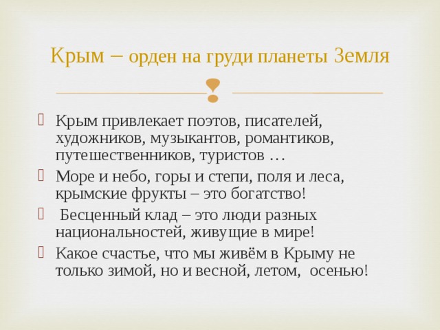Крым – орден на груди планеты  Земля Крым привлекает поэтов, писателей, художников, музыкантов, романтиков, путешественников, туристов … Море и небо, горы и степи, поля и леса, крымские фрукты – это богатство!  Бесценный клад – это люди разных национальностей, живущие в мире! Какое счастье, что мы живём в Крыму не только зимой, но и весной, летом, осенью! 