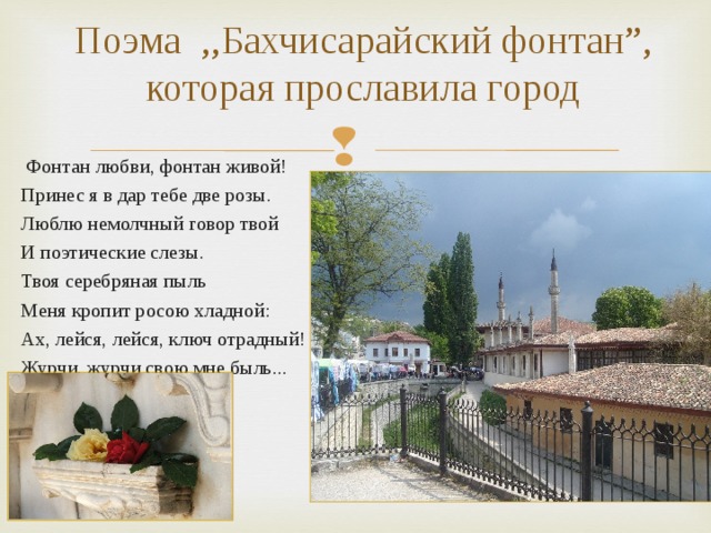 Поэма ,,Бахчисарайский фонтан ”, которая прославила город  Фонтан любви, фонтан живой! Принес я в дар тебе две розы. Люблю немолчный говор твой И поэтические слезы. Твоя серебряная пыль Меня кропит росою хладной: Ах, лейся, лейся, ключ отрадный! Журчи, журчи свою мне быль... 