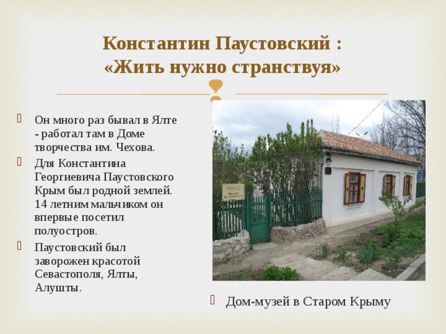 Константин Паустовский :  «Жить нужно странствуя»  Он много раз бывал в Ялте - работал там в Доме творчества им. Чехова. Для Константина Георгиевича Паустовского Крым был родной землей. 14 летним мальчиком он впервые посетил полуостров. Паустовский был заворожен красотой Севастополя, Ялты, Алушты. Дом-музей в Старом Крыму 