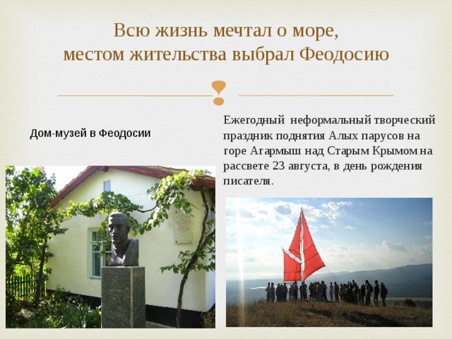   Всю жизнь мечтал о море,  местом жительства выбрал Феодосию  Ежегодный неформальный творческий праздник поднятия Алых парусов на горе Агармыш над Старым Крымом на рассвете 23 августа, в день рождения писателя.  Дом-музей в Феодосии 