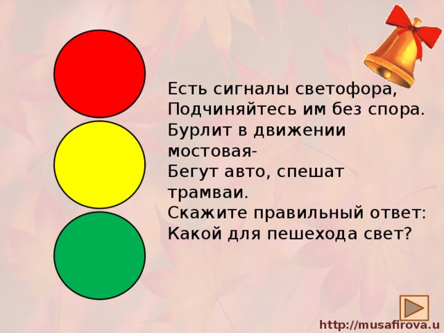 Есть сигналы светофора,  Подчиняйтесь им без спора.  Бурлит в движении мостовая-  Бегут авто, спешат трамваи.  Скажите правильный ответ:  Какой для пешехода свет? 