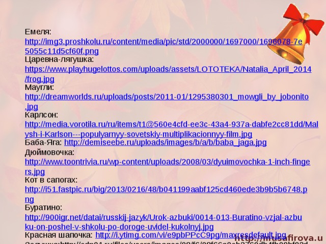 Емеля: http://img3.proshkolu.ru/content/media/pic/std/2000000/1697000/1696078-7e5055c11d5cf60f.png Царевна-лягушка: https://www.playhugelottos.com/uploads/assets/LOTOTEKA/Natalia_April_2014/frog.jpg Маугли: http://dreamworlds.ru/uploads/posts/2011-01/1295380301_mowgli_by_jobonito.jpg Карлсон: http://media.vorotila.ru/ru/items/t1@560e4cfd-ee3c-43a4-937a-dabfe2cc81dd/Malysh-i-Karlson---populyarnyy-sovetskiy-multiplikacionnyy-film.jpg Баба-Яга: http://demiseebe.ru/uploads/images/b/a/b/baba_jaga.jpg Дюймовочка: http://www.toontrivia.ru/wp-content/uploads/2008/03/dyuimovochka-1-inch-fingers.jpg Кот в сапогах: http://i51.fastpic.ru/big/2013/0216/48/b041199aabf125cd460ede3b9b5b6748.png Буратино: http://900igr.net/datai/russkij-jazyk/Urok-azbuki/0014-013-Buratino-vzjal-azbuku-on-poshel-v-shkolu-po-doroge-uvidel-kukolnyj.jpg Красная шапочка: http://i.ytimg.com/vi/e9pbPPcC9pg/maxresdefault.jpg Золушка:http://cdn01.ru/files/users/images/08/f6/08f66a0eb3760db4fb09bf92d7de8439.jpg 