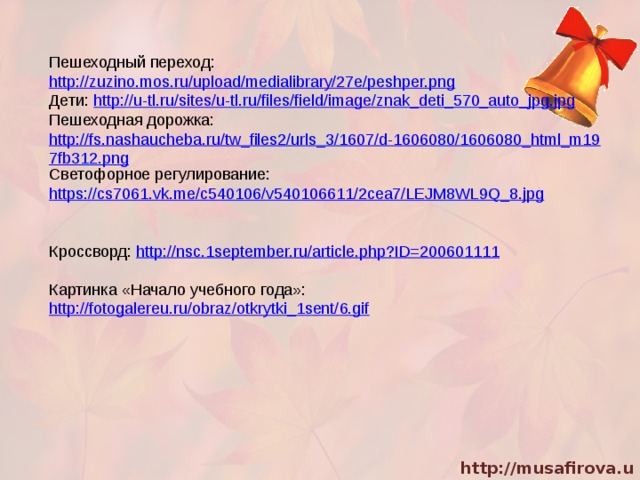 Пешеходный переход: http://zuzino.mos.ru/upload/medialibrary/27e/peshper.png Дети: http://u-tl.ru/sites/u-tl.ru/files/field/image/znak_deti_570_auto_jpg.jpg Пешеходная дорожка: http://fs.nashaucheba.ru/tw_files2/urls_3/1607/d-1606080/1606080_html_m197fb312.png Светофорное регулирование: https://cs7061.vk.me/c540106/v540106611/2cea7/LEJM8WL9Q_8.jpg Кроссворд: http://nsc.1september.ru/article.php?ID=200601111 Картинка «Начало учебного года»: http://fotogalereu.ru/obraz/otkrytki_1sent/6.gif 