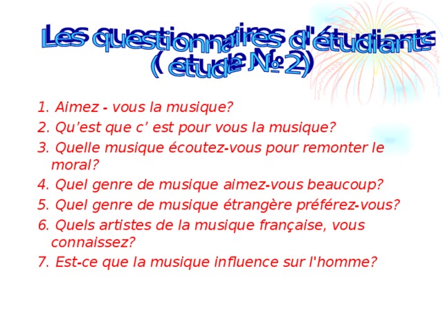 1. Aimez - vous la musique? 2 . Qu’est que c’ est pour vous la musique? 3. Quelle musique écoutez-vous pour remonter le moral? 4. Quel genre de musique aimez-vous beaucoup? 5. Quel genre de musique étrangère préférez-vous? 6. Quels artistes de la musique française, vous connaissez? 7. Est-ce que la musique influence sur l'homme? 
