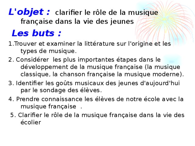 L'objet :  clarifier le rôle de la musique française dans la vie des jeunes   Les buts :  1. Trouver et examiner la littérature sur l'origine et les types de musique. 2. Considérer les plus importantes étapes dans le développement de la musique française (la musique classique, la chanson française la musique moderne). 3. Identifier les goûts musicaux des jeunes d'aujourd'hui par le sondage des élèves. 4. Prendre connaissance les élèves de notre école avec la musique française .   5. Clarifier le rôle de la musique française dans la vie des écolier 