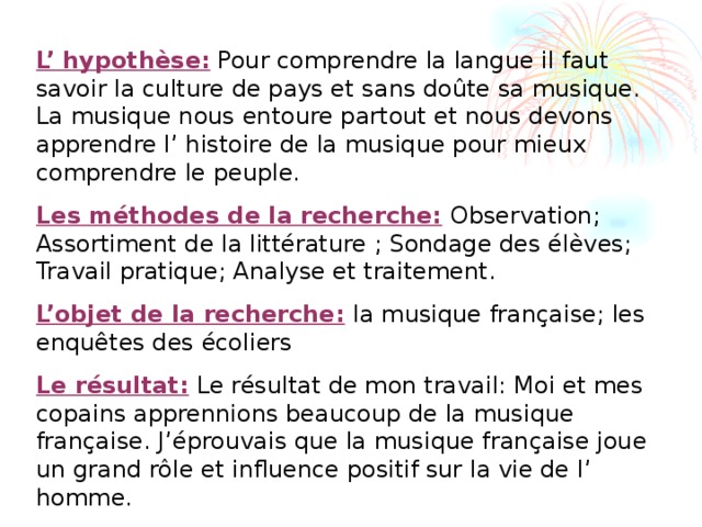 L’ hypothèse: Pour comprendre la langue il faut savoir la culture de pays et sans doûte sa musique. La musique nous entoure partout et nous devons apprendre l’ histoire de la musique pour mieux comprendre le peuple. Les méthodes de la recherche:  Observation; Assortiment de la littérature ; Sondage des élèves; Travail pratique; Analyse et traitement. L’objet de la recherche:  la musique française; les enquêtes des écoliers Le résultat:  Le résultat de mon travail: Moi et mes copains apprennions beaucoup de la musique française. J’éprouvais que la musique française joue un grand rôle et influence positif sur la vie de l’ homme.   