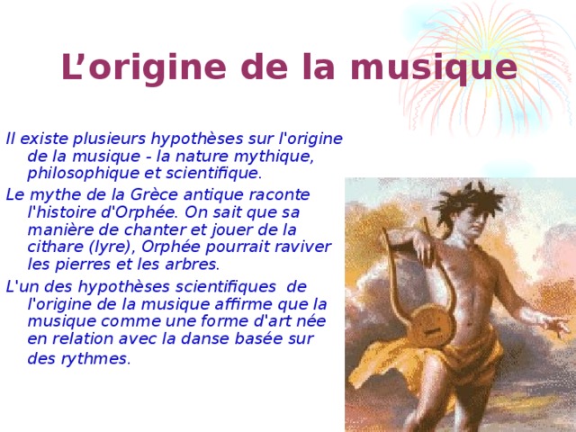  L’origine de la musique Il existe plusieurs hypothèses sur l'origine de la musique - la nature mythique, philosophique et scientifique. Le mythe de la Grèce antique raconte l'histoire d'Orphée. On sait que sa manière de chanter et jouer de la cithare (lyre), Orphée pourrait raviver les pierres et les arbres. L'un des hypothèses scientifiques de l'origine de la musique affirme que la musique comme une forme d'art née en relation avec la danse basée sur des rythmes.  