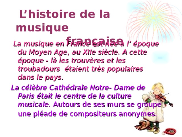  L’histoire de la musique  française  La musique en France est née à l’ époque du Moyen Age, au XIIe siècle. A cette époque - là les trouvères et les troubadours étaient très populaires dans le pays. La célèbre Cathédrale Notre- Dame de Paris était le centre de la culture musicale. Autours de ses murs se groupe une pléade de compositeurs anonymes.  