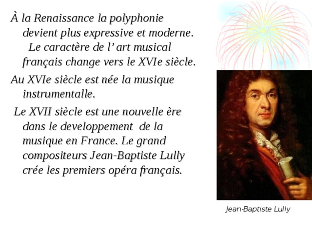 À la Renaissance la polyphonie devient plus expressive et moderne. Le caractère de l’ art musical français change vers le XVIe siècle.  Au XVIe siècle est née la musique instrumentalle.  Le XVII siècle est une nouvelle ère dans le developpement de la musique en France. Le grand compositeurs Jean-Baptiste Lully crée les premiers opéra français.    Jean-Baptiste Lully 
