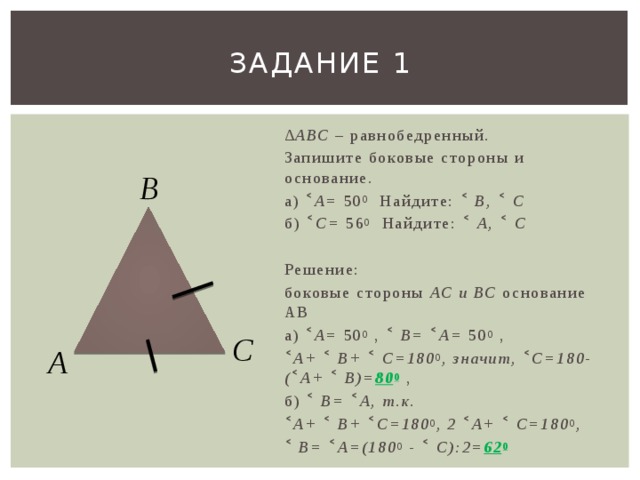Задание 1 ∆ АВС – равнобедренный. Запишите боковые стороны и основание. а) ˂ А= 50 0 Найдите: ˂ В, ˂ С б) ˂ С= 56 0 Найдите: ˂ А, ˂ С  Решение: боковые стороны АС и ВС основание АВ а) ˂ А= 50 0 , ˂ В= ˂ А= 50 0 , ˂ А+ ˂ В+ ˂ С=180 0 , значит, ˂ С=180-( ˂ А+ ˂ В)= 80 0 , б) ˂ В= ˂ А, т.к. ˂ А+ ˂ В+ ˂ С=180 0 , 2 ˂ А+ ˂ С=180 0 , ˂ В= ˂ А=(180 0 - ˂ С):2= 62 0 В С А 