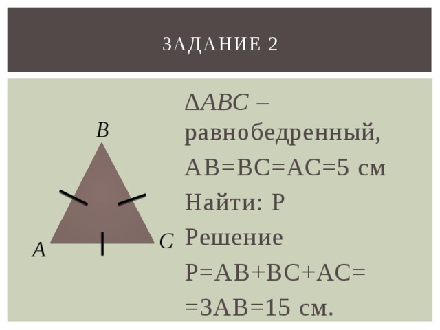 Задание 2 ∆ АВС – равнобедренный, АВ=ВС=АС=5 см Найти: Р Решение Р=АВ+ВС+АС= =3АВ=15 см. В С А 