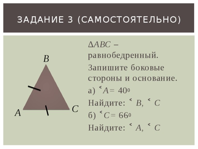 Задание 3 (самостоятельно) ∆ АВС – равнобедренный. Запишите боковые стороны и основание. а) ˂ А= 40 0  Найдите: ˂ В, ˂ С б) ˂ С= 66 0  Найдите: ˂ А, ˂ С  В С А 