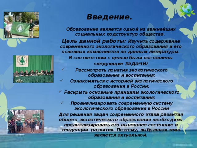 Введение.   Образование является одной из важнейших социальных подструктур общества. Цель данной работы: Изучить содержание современного экологического образования и его основных компонентов по данным литературы. В соответствии с целью были поставлены следующие задачи: Рассмотреть понятия экологического образования и воспитания; Ознакомиться с историей экологического образования в России; Раскрыть основные принципы экологического образования и воспитания; Проанализировать современную систему экологического образования в России Для решения задач современного этапа развития общего экологического образования необходимо проанализировать его нынешнее состояние и тенденции развития. Поэтому, выбранная тема является актуальной.  