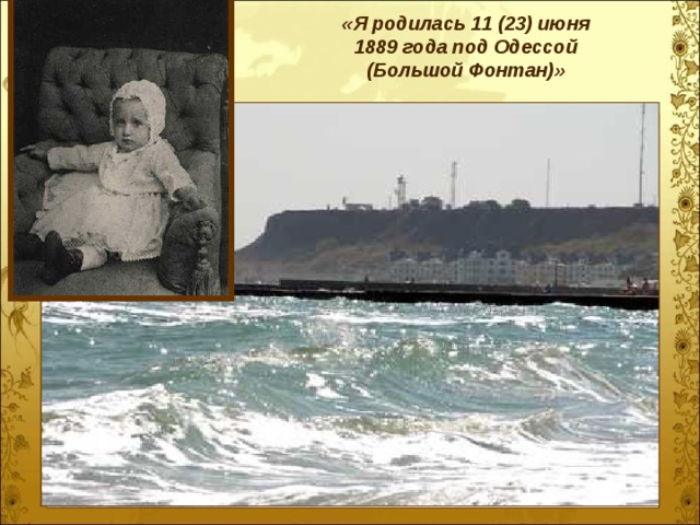    «Я родилась 11 (23) июня  1889 года под Одессой (Большой Фонтан)»  … В то время я гостила на земле. Мне дали имя при крещенье — Анна, Сладчайшее для губ людских и слуха. Так дивно знала я земную радость И праздников считала не двенадцать, А столько, сколько было дней в году .    Мыс Большой Фонтан, старый маяк, спасательная станция Метрическая запись о рождении Анны Горенко (Одесский архив)  