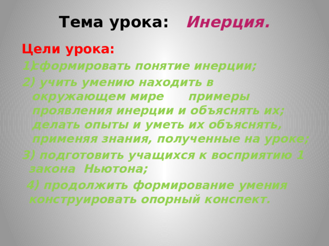 Тема урока: Инерция.   Цели урока:   сформировать понятие инерции; 2) учить умению находить в окружающем мире примеры проявления инерции и объяснять их; делать опыты и уметь их объяснять, применяя знания, полученные на уроке; 3) подготовить учащихся к восприятию 1 закона Ньютона;  4) продолжить формирование умения конструировать опорный конспект.     
