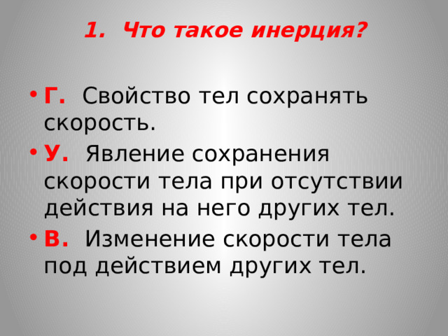 1. Что такое инерция?   Г. Свойство тел сохранять скорость. У. Явление сохранения скорости тела при отсутствии действия на него других тел. В. Изменение скорости тела под действием других тел.   