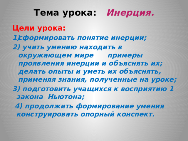 Тема урока: Инерция.   Цели урока:   сформировать понятие инерции; 2) учить умению находить в окружающем мире примеры проявления инерции и объяснять их; делать опыты и уметь их объяснять, применяя знания, полученные на уроке; 3) подготовить учащихся к восприятию 1 закона Ньютона;  4) продолжить формирование умения конструировать опорный конспект.     
