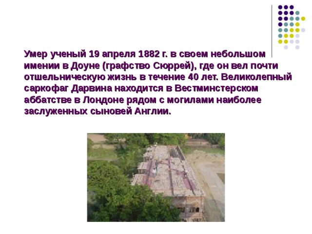 Умер ученый 19 апреля 1882 г. в своем небольшом имении в Доуне (графство Сюррей), где он вел почти отшельническую жизнь в течение 40 лет. Великолепный саркофаг Дарвина находится в Вестминстерском аббатстве в Лондоне рядом с могилами наиболее заслуженных сыновей Англии. Умер ученый 19 апреля 1882 г. в своем небольшом имении в Доуне (графство Сюррей), где он вел почти отшельническую жизнь в течение 40 лет. Великолепный саркофаг Дарвина находится в Вестминстерском аббатстве в Лондоне рядом с могилами наиболее заслуженных сыновей Англии.  