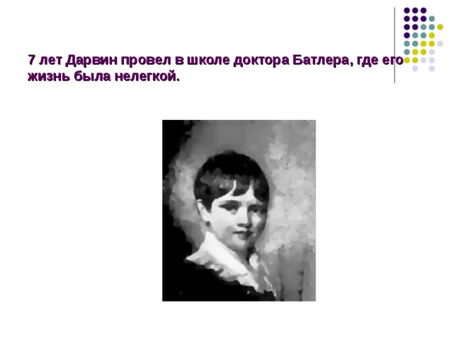  7 лет Дарвин провел в школе доктора Батлера, где его жизнь была нелегкой. Дарвин провел 7 лет в школе доктора Батлера, в которой его жизнь была нелегкой: его не увлекали науки, он любил поэзию и литературу, древние языки его не интересовали (у него не было к ним способностей), то же самое можно было сказать о химии и геометрии. Преподаватели считали Чарльза учеником ниже среднего уровня.  
