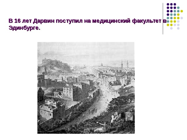 В  16 лет Дарвин поступил на медицинский факультет в Эдинбурге. Когда Чарльзу исполнилось 16 лет, отец пожелал, чтобы он получил медицинское образование. И молодой Дарвин поступил на медицинский факультет в Эдинбурге, где в свободное время: собирал раковины; систематизировал коллекцию жуков; изучал развитие и жизнь пиявок; наблюдал повадки птиц; занимался естествознанием, много читал.  