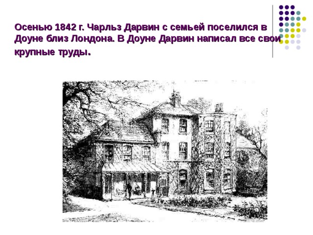 Осенью 1842 г. Чарльз Дарвин с семьей поселился в Доуне близ Лондона. В Доуне Дарвин написал все свои крупные труды . Осенью 1842 г. Чарльз Дарвин с семьей поселился в Доуне близ Лондона. С тех пор на протяжении 40 лет Доун был центром, откуда в мир проникали гениальные идеи, оказавшие мощное влияние на естествознание второй половины XIX века. В Доуне Дарвин написал все свои крупные труды.  