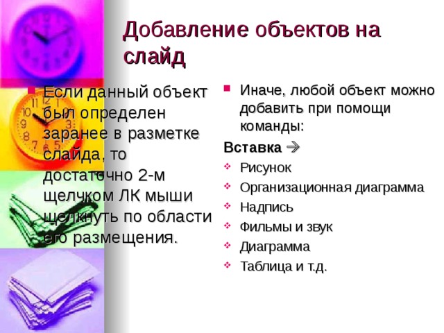 Добавление объектов на слайд Если данный объект был определен заранее в разметке слайда, то достаточно 2-м щелчком ЛК мыши щелкнуть по области его размещения. Иначе, любой объект можно добавить при помощи команды: Вставка  Рисунок Организационная диаграмма Надпись Фильмы и звук Диаграмма Таблица и т.д. 