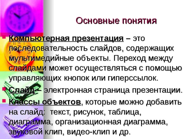 Основные понятия Компьютерная презентация – это последовательность слайдов, содержащих мультимедийные объекты. Переход между слайдами может осуществляться с помощью управляющих кнопок или гиперссылок. Слайд – электронная страница презентации. Классы объектов , которые можно добавить на слайд: текст, рисунок, таблица, диаграмма, организационная диаграмма, звуковой клип, видео-клип и др. 