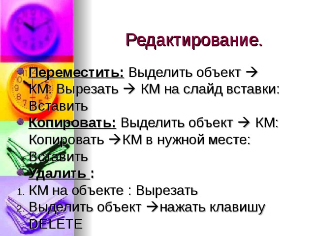 Редактирование. Переместить:  Выделить объект  КМ: Вырезать  КМ на слайд вставки: Вставить Копировать:  Выделить объект  КМ: Копировать  КМ в нужной месте: Вставить Удалить : КМ на объекте : Вырезать Выделить объект  нажать клавишу DELETE 
