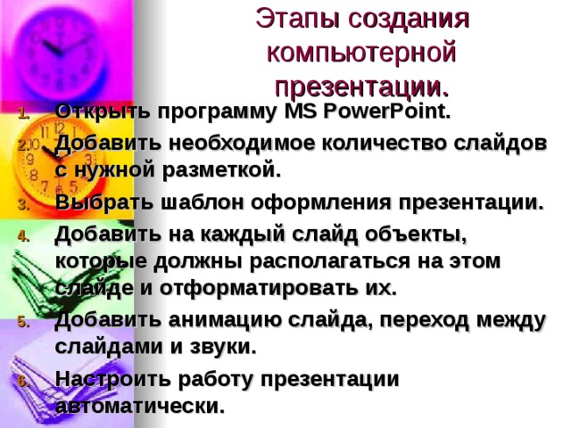 Этапы создания компьютерной презентации. Открыть программу MS PowerPoint. Добавить необходимое количество слайдов с нужной разметкой. Выбрать шаблон оформления презентации. Добавить на каждый слайд объекты, которые должны располагаться на этом слайде и отформатировать их. Добавить анимацию слайда, переход между слайдами и звуки. Настроить работу презентации автоматически. 