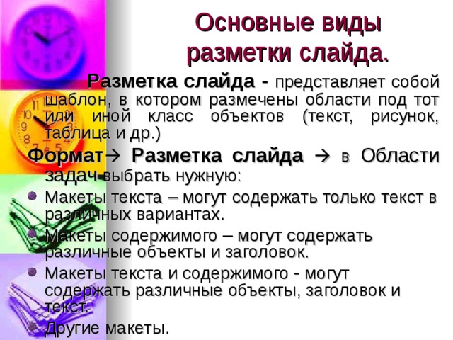 Основные виды разметки слайда.  Разметка слайда - представляет собой шаблон, в котором размечены области под тот или иной класс объектов (текст, рисунок, таблица и др.) Формат   Разметка слайда  в Области задач выбрать нужную:  Макеты текста – могут содержать только текст в различных вариантах. Макеты содержимого – могут содержать различные объекты и заголовок. Макеты текста и содержимого - могут содержать различные объекты, заголовок и текст. Другие макеты. 