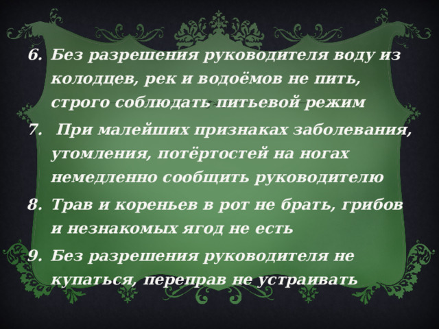 Без разрешения руководителя воду из колодцев, рек и водоёмов не пить, строго соблюдать питьевой режим  При малейших признаках заболевания, утомления, потёртостей на ногах немедленно сообщить руководителю Трав и кореньев в рот не брать, грибов и незнакомых ягод не есть Без разрешения руководителя не купаться, переправ не устраивать 