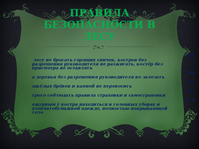 ПРАВИЛА БЕЗОПАСНОСТИ В ЛЕСУ В лесу не бросать горящих спичек, костров без разрешения руководителя не разжигать, костёр без присмотра не оставлять На деревья без разрешения руководителя не залезать Тяжёлых брёвен и камней не переносить Строго соблюдать правила страховки и самостраховки Дежурным у костра находиться в головных уборах и хлопчатобумажной одежде, полностью покрывающей тело  