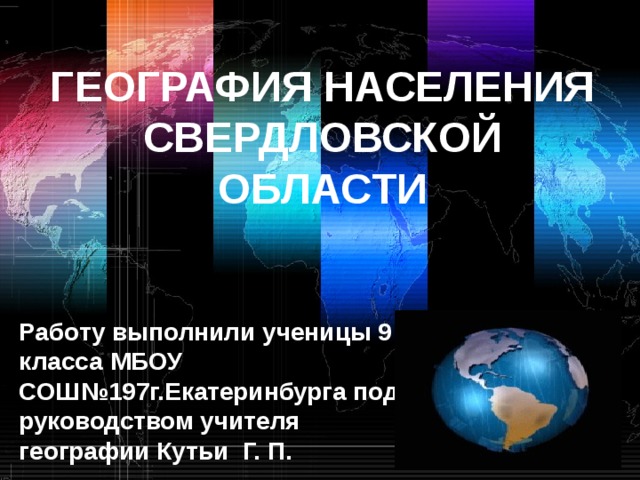 ГЕОГРАФИЯ НАСЕЛЕНИЯ СВЕРДЛОВСКОЙ ОБЛАСТИ    Работу выполнили ученицы 9 класса МБОУ СОШ№197г.Екатеринбурга под руководством учителя географии Кутьи Г. П. 