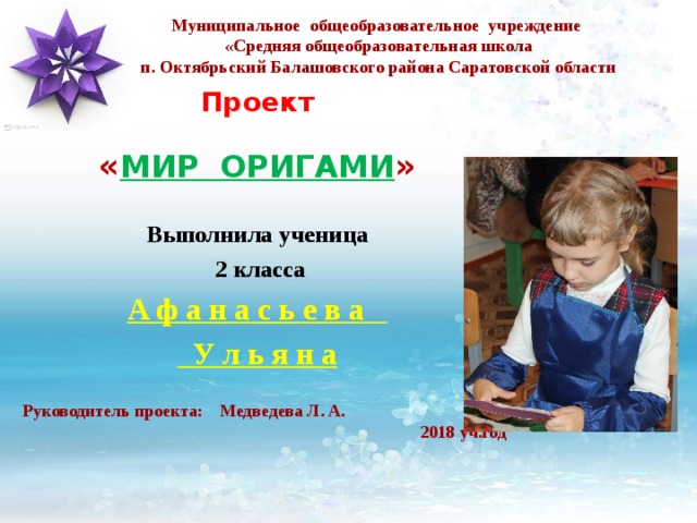 Муниципальное общеобразовательное учреждение  «Средняя общеобразовательная школа  п. Октябрьский Балашовского района Саратовской области Проект « МИР ОРИГАМИ » Выполнила ученица  2 класса А ф а н а с ь е в а  У л ь я н а  Руководитель проекта: Медведева Л. А. 2017-2018 уч.год  