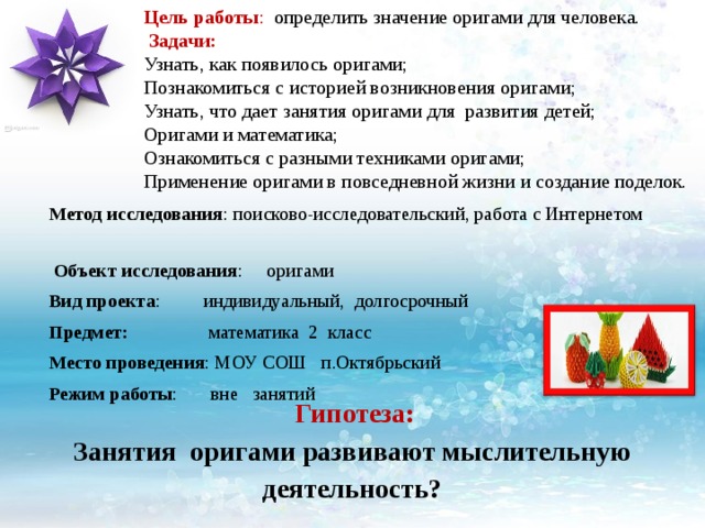 Цель работы : определить значение оригами для человека.   Задачи:  Узнать, как появилось оригами;  Познакомиться с историей возникновения оригами;  Узнать, что дает занятия оригами для развития детей;  Оригами и математика;  Ознакомиться с разными техниками оригами;  Применение оригами в повседневной жизни и создание поделок.   Метод исследования : поисково-исследовательский, работа с Интернетом  Объект исследования : оригами Вид проекта : индивидуальный, долгосрочный Предмет: математика 2 класс Место проведения : МОУ СОШ п.Октябрьский Режим работы : вне занятий  Гипотеза: Занятия оригами развивают мыслительную деятельность? 