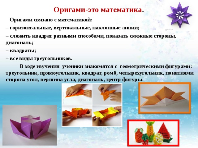 Оригами-это математика .    Оригами связано с математикой: –  горизонтальные, вертикальные, наклонные линии; –  сложить квадрат разными способами, показать смежные стороны, диагональ; –  квадраты; –  все виды треугольников.  В ходе изучения ученики знакомятся с геометрическими фигурами: треугольник, прямоугольник, квадрат, ромб, четырехугольник, понятиями сторона угол, вершина угла, диагональ, центр фигуры . 