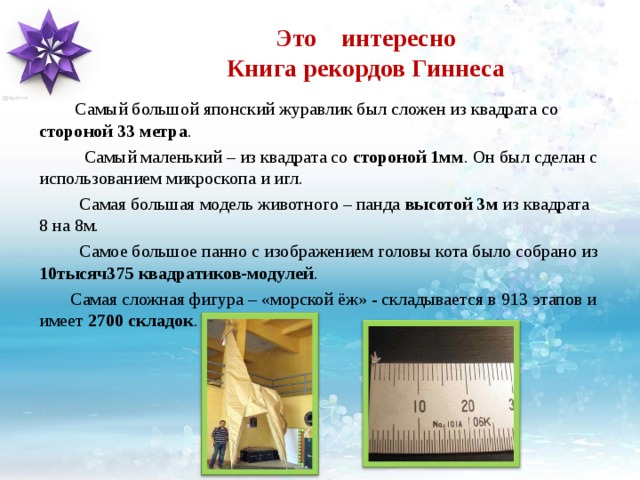 Это интересно  Книга рекордов Гиннеса  Самый большой японский журавлик был сложен из квадрата со стороной  33 метра .  Самый маленький – из квадрата со стороной 1мм . Он был сделан с использованием микроскопа и игл.  Самая большая модель животного – панда высотой 3м из квадрата 8 на 8м.  Самое большое панно с изображением головы кота было собрано из 10тысяч375 квадратиков-модулей .  Самая сложная фигура – «морской ёж» - складывается в 913 этапов и имеет 2700 складок . 