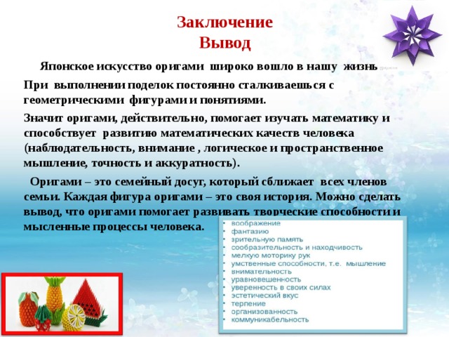 Заключение  Вывод    Японское искусство оригами широко вошло в нашу жизнь. При выполнении поделок постоянно сталкиваешься с геометрическими фигурами и понятиями. Значит оригами, действительно, помогает изучать математику и способствует  развитию математических качеств человека (наблюдательность, внимание , логическое и пространственное мышление, точность и аккуратность).  Оригами – это семейный досуг, который сближает всех членов семьи. Каждая фигура оригами – это своя история. Можно сделать вывод, что оригами помогает развивать творческие способности и мысленные процессы человека.   