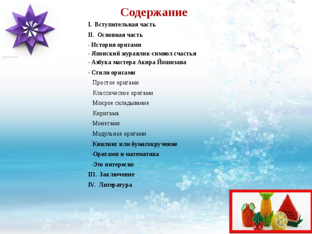 Содержание I. Вступительная часть II. Основная часть - История оригами  - Японский журавлик-символ счастья  - Азбука мастера Акира Йошизава - Стили оригами  Простое оригами  Классическое оригами  Мокрое складывание  Киригама  Монегами  Модульное оригами  Квилинг или бумагокручение   -Оригами и математика  -Это интересно III. Заключение IV. Литература    