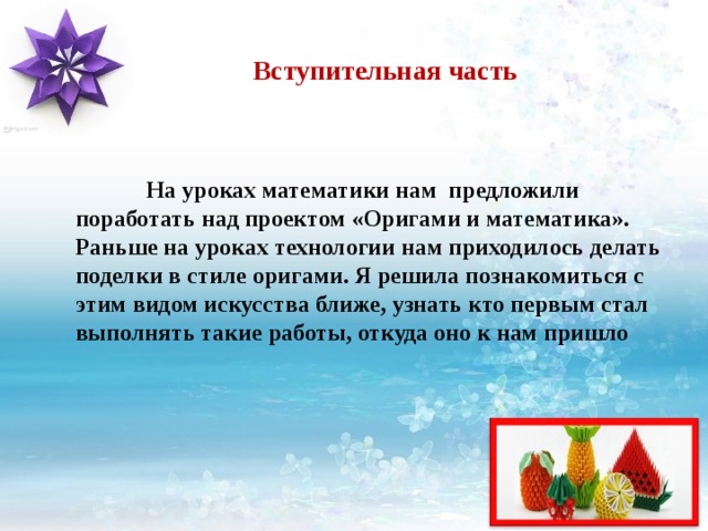 Вступительная часть  На уроках математики нам предложили поработать над проектом «Оригами и математика». Раньше на уроках технологии нам приходилось делать поделки в стиле оригами. Я решила познакомиться с этим видом искусства ближе, узнать кто первым стал выполнять такие работы, откуда оно к нам пришло 