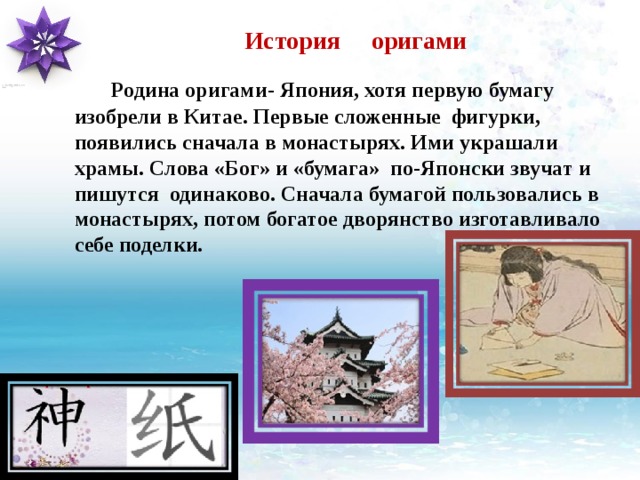 История оригами  Родина оригами- Япония, хотя первую бумагу изобрели в Китае. Первые сложенные фигурки, появились сначала в монастырях.  Ими украшали храмы. Слова «Бог» и «бумага» по-Японски звучат и пишутся одинаково. Сначала бумагой пользовались в монастырях, потом богатое дворянство изготавливало себе поделки. 