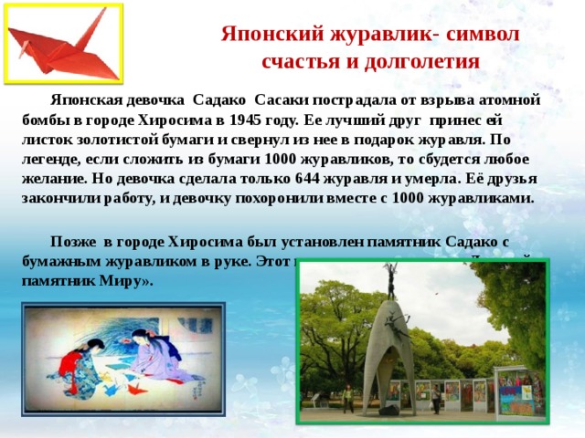 Японский журавлик- символ счастья и долголетия  Японская девочка Садако Сасаки пострадала от взрыва атомной бомбы в городе Хиросима в 1945 году. Ее лучший друг принес ей листок золотистой бумаги и свернул из нее в подарок журавля. По легенде, если сложить из бумаги 1000 журавликов, то сбудется любое желание. Но девочка сделала только 644 журавля и умерла. Её друзья закончили работу, и девочку похоронили вместе с 1000 журавликами.  Позже в городе Хиросима был установлен памятник Садако с бумажным журавликом в руке. Этот памятник называется «Детский памятник Миру». 