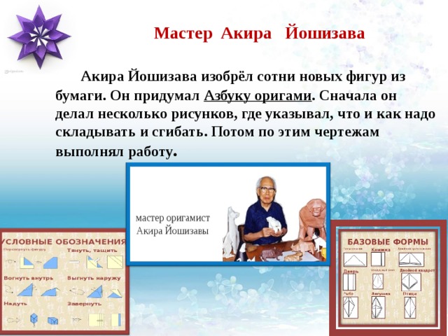Мастер Акира Йошизава    Акира Йошизава изобрёл сотни новых фигур из бумаги. Он придумал Азбуку оригами . Сначала он делал несколько рисунков, где указывал, что и как надо складывать и сгибать. Потом по этим чертежам выполнял работу . 