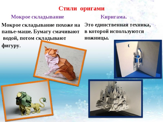 Стили оригами  Киригама. Это единственная техника, в которой используются ножницы.   Мокрое складывание Мокрое складывание похоже на папье-маше. Бумагу смачивают водой, потом складывают фигуру . 