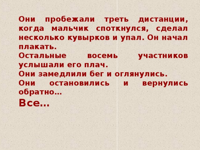 Они пробежали треть дистанции, когда мальчик споткнулся, сделал несколько кувырков и упал. Он начал плакать.   Остальные восемь участников услышали его плач.    Они замедлили бег и оглянулись.   Они остановились и вернулись обратно…   Все…