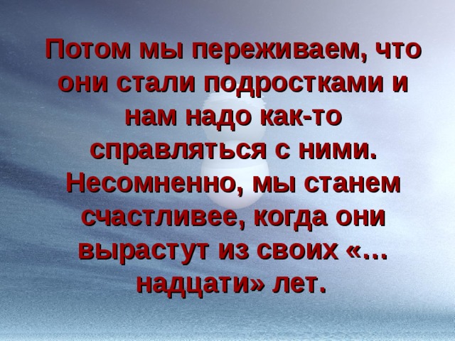 Потом мы переживаем, что они стали подростками и нам надо как-то справляться с ними. Несомненно, мы станем счастливее, когда они вырастут из своих «…надцати» лет .