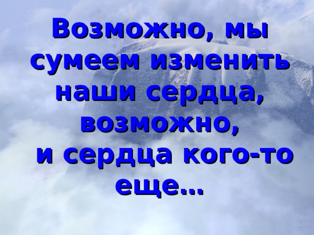 Возможно, мы сумеем изменить наши сердца, возможно,  и сердца кого-то еще …